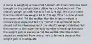 A nurse is weighing a breastfed 6-month-old infant who has been brought to the pediatrician's office for a scheduled visit. The infant's weight at birth was 6 lb 8 oz (2.9 kg). The nurse notes that the infant now weighs 13 lb (5.9 kg). Which action should the nurse take? Tell the mother that the infant's weight is increasing as expected Tell the mother that semisolid foods should not be introduced until the infant's weight stabilizes Tell the mother to decrease the daily number of feedings because the weight gain is excessive Tell the mother that the infant should be switched from breast milk to formula because the weight gain is inadequate