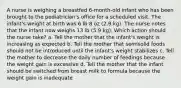 A nurse is weighing a breastfed 6-month-old infant who has been brought to the pediatrician's office for a scheduled visit. The infant's weight at birth was 6 lb 8 oz (2.9 kg). The nurse notes that the infant now weighs 13 lb (5.9 kg). Which action should the nurse take? a. Tell the mother that the infant's weight is increasing as expected b. Tell the mother that semisolid foods should not be introduced until the infant's weight stabilizes c. Tell the mother to decrease the daily number of feedings because the weight gain is excessive d. Tell the mother that the infant should be switched from breast milk to formula because the weight gain is inadequate