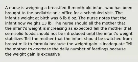 A nurse is weighing a breastfed 6-month-old infant who has been brought to the pediatrician's office for a scheduled visit. The infant's weight at birth was 6 lb 8 oz. The nurse notes that the infant now weighs 13 lb. The nurse should ell the mother that the infant's weight is increasing as expected Tell the mother that semisolid foods should not be introduced until the infant's weight stabilizes Tell the mother that the infant should be switched from breast milk to formula because the weight gain is inadequate Tell the mother to decrease the daily number of feedings because the weight gain is excessive