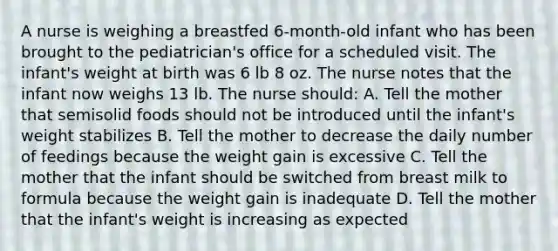 A nurse is weighing a breastfed 6-month-old infant who has been brought to the pediatrician's office for a scheduled visit. The infant's weight at birth was 6 lb 8 oz. The nurse notes that the infant now weighs 13 lb. The nurse should: A. Tell the mother that semisolid foods should not be introduced until the infant's weight stabilizes B. Tell the mother to decrease the daily number of feedings because the weight gain is excessive C. Tell the mother that the infant should be switched from breast milk to formula because the weight gain is inadequate D. Tell the mother that the infant's weight is increasing as expected