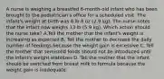 A nurse is weighing a breastfed 6-month-old infant who has been brought to the pediatrician's office for a scheduled visit. The infant's weight at birth was 6 lb 8 oz (2.9 kg). The nurse notes that the infant now weighs 13 lb (5.9 kg). Which action should the nurse take? A.Tell the mother that the infant's weight is increasing as expected B. Tell the mother to decrease the daily number of feedings because the weight gain is excessive C. Tell the mother that semisolid foods should not be introduced until the infant's weight stabilizes D. Tell the mother that the infant should be switched from breast milk to formula because the weight gain is inadequate