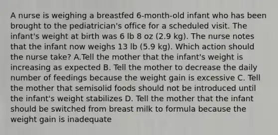 A nurse is weighing a breastfed 6-month-old infant who has been brought to the pediatrician's office for a scheduled visit. The infant's weight at birth was 6 lb 8 oz (2.9 kg). The nurse notes that the infant now weighs 13 lb (5.9 kg). Which action should the nurse take? A.Tell the mother that the infant's weight is increasing as expected B. Tell the mother to decrease the daily number of feedings because the weight gain is excessive C. Tell the mother that semisolid foods should not be introduced until the infant's weight stabilizes D. Tell the mother that the infant should be switched from breast milk to formula because the weight gain is inadequate