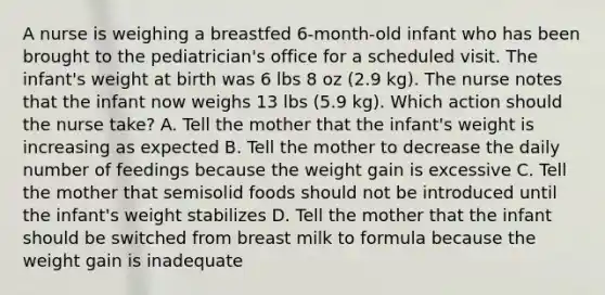 A nurse is weighing a breastfed 6-month-old infant who has been brought to the pediatrician's office for a scheduled visit. The infant's weight at birth was 6 lbs 8 oz (2.9 kg). The nurse notes that the infant now weighs 13 lbs (5.9 kg). Which action should the nurse take? A. Tell the mother that the infant's weight is increasing as expected B. Tell the mother to decrease the daily number of feedings because the weight gain is excessive C. Tell the mother that semisolid foods should not be introduced until the infant's weight stabilizes D. Tell the mother that the infant should be switched from breast milk to formula because the weight gain is inadequate