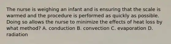 The nurse is weighing an infant and is ensuring that the scale is warmed and the procedure is performed as quickly as possible. Doing so allows the nurse to minimize the effects of heat loss by what method? A. conduction B. convection C. evaporation D. radiation