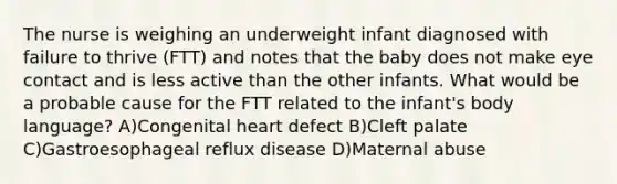 The nurse is weighing an underweight infant diagnosed with failure to thrive (FTT) and notes that the baby does not make eye contact and is less active than the other infants. What would be a probable cause for the FTT related to the infant's body language? A)Congenital heart defect B)Cleft palate C)Gastroesophageal reflux disease D)Maternal abuse