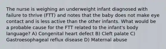 The nurse is weighing an underweight infant diagnosed with failure to thrive (FTT) and notes that the baby does not make eye contact and is less active than the other infants. What would be a probable cause for the FTT related to the infant's body language? A) Congenital heart defect B) Cleft palate C) Gastroesophageal reflux disease D) Maternal abuse