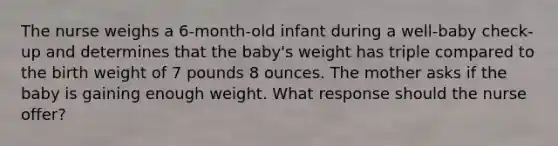 The nurse weighs a 6-month-old infant during a well-baby check-up and determines that the baby's weight has triple compared to the birth weight of 7 pounds 8 ounces. The mother asks if the baby is gaining enough weight. What response should the nurse offer?