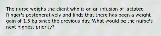 The nurse weighs the client who is on an infusion of lactated Ringer's postoperatively and finds that there has been a weight gain of 1.5 kg since the previous day. What would be the nurse's next highest priority?