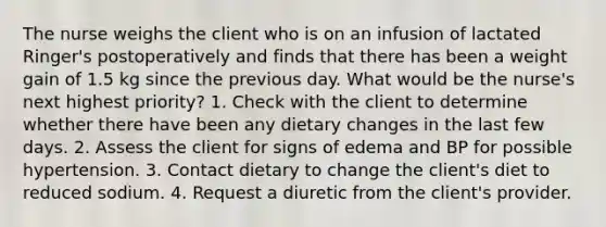 The nurse weighs the client who is on an infusion of lactated Ringer's postoperatively and finds that there has been a weight gain of 1.5 kg since the previous day. What would be the nurse's next highest priority? 1. Check with the client to determine whether there have been any dietary changes in the last few days. 2. Assess the client for signs of edema and BP for possible hypertension. 3. Contact dietary to change the client's diet to reduced sodium. 4. Request a diuretic from the client's provider.