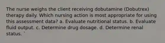 The nurse weighs the client receiving dobutamine (Dobutrex) therapy daily. Which nursing action is most appropriate for using this assessment data? a. Evaluate nutritional status. b. Evaluate fluid output. c. Determine drug dosage. d. Determine renal status. `