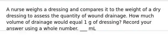 A nurse weighs a dressing and compares it to the weight of a dry dressing to assess the quantity of wound drainage. How much volume of drainage would equal 1 g of dressing? Record your answer using a whole number. ___ mL