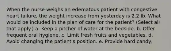 When the nurse weighs an edematous patient with congestive heart failure, the weight increase from yesterday is 2.2 lb. What would be included in the plan of care for the patient? (Select all that apply.) a. Keep a pitcher of water at the bedside. b. Offer frequent oral hygiene. c. Limit fresh fruits and vegetables. d. Avoid changing the patient's position. e. Provide hard candy.