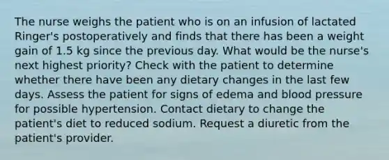 The nurse weighs the patient who is on an infusion of lactated Ringer's postoperatively and finds that there has been a weight gain of 1.5 kg since the previous day. What would be the nurse's next highest priority? Check with the patient to determine whether there have been any dietary changes in the last few days. Assess the patient for signs of edema and blood pressure for possible hypertension. Contact dietary to change the patient's diet to reduced sodium. Request a diuretic from the patient's provider.