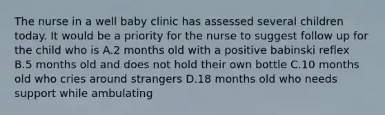 The nurse in a well baby clinic has assessed several children today. It would be a priority for the nurse to suggest follow up for the child who is A.2 months old with a positive babinski reflex B.5 months old and does not hold their own bottle C.10 months old who cries around strangers D.18 months old who needs support while ambulating