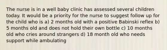 The nurse is in a well baby clinic has assessed several children today. It would be a priority for the nurse to suggest follow up for the child who is a) 2 months old with a positive Babinski reflex b) 5 months old and does not hold their own bottle c) 10 months old who cries around strangers d) 18 month old who needs support while ambulating