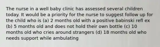 The nurse in a well baby clinic has assessed several children today. It would be a priority for the nurse to suggest follow up for the child who is (a) 2 months old with a positive babinski refl ex (b) 5 months old and does not hold their own bottle (c) 10 months old who cries around strangers (d) 18 months old who needs support while ambulating