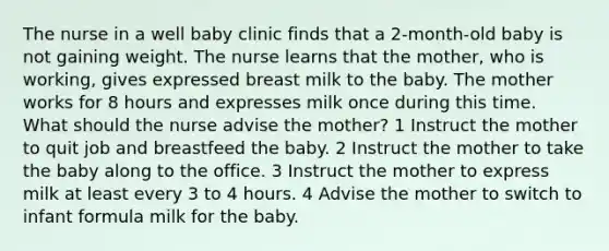 The nurse in a well baby clinic finds that a 2-month-old baby is not gaining weight. The nurse learns that the mother, who is working, gives expressed breast milk to the baby. The mother works for 8 hours and expresses milk once during this time. What should the nurse advise the mother? 1 Instruct the mother to quit job and breastfeed the baby. 2 Instruct the mother to take the baby along to the office. 3 Instruct the mother to express milk at least every 3 to 4 hours. 4 Advise the mother to switch to infant formula milk for the baby.