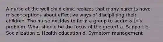 A nurse at the well child clinic realizes that many parents have misconceptions about effective ways of disciplining their children. The nurse decides to form a group to address this problem. What should be the focus of the group? a. Support b. Socialization c. Health education d. Symptom management