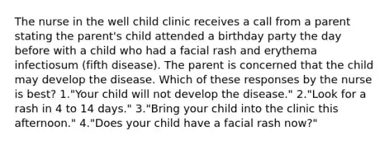 The nurse in the well child clinic receives a call from a parent stating the parent's child attended a birthday party the day before with a child who had a facial rash and erythema infectiosum (fifth disease). The parent is concerned that the child may develop the disease. Which of these responses by the nurse is best? 1."Your child will not develop the disease." 2."Look for a rash in 4 to 14 days." 3."Bring your child into the clinic this afternoon." 4."Does your child have a facial rash now?"