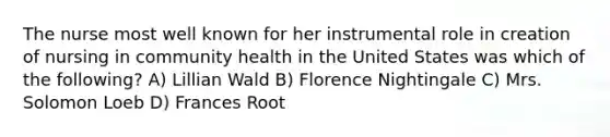 The nurse most well known for her instrumental role in creation of nursing in community health in the United States was which of the following? A) Lillian Wald B) Florence Nightingale C) Mrs. Solomon Loeb D) Frances Root