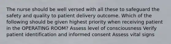 The nurse should be well versed with all these to safeguard the safety and quality to patient delivery outcome. Which of the following should be given highest priority when receiving patient in the OPERATING ROOM? Assess level of consciousness Verify patient identification and informed consent Assess vital signs