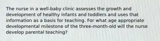 The nurse in a well-baby clinic assesses the growth and development of healthy infants and toddlers and uses that information as a basis for teaching. For what age appropriate developmental milestone of the three-month-old will the nurse develop parental teaching?