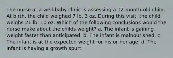 The nurse at a well-baby clinic is assessing a 12-month-old child. At birth, the child weighed 7 lb. 3 oz. During this visit, the child weighs 21 lb. 10 oz. Which of the following conclusions would the nurse make about the childs weight? a. The infant is gaining weight faster than anticipated. b. The infant is malnourished. c. The infant is at the expected weight for his or her age. d. The infant is having a growth spurt.