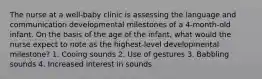 The nurse at a well-baby clinic is assessing the language and communication developmental milestones of a 4-month-old infant. On the basis of the age of the infant, what would the nurse expect to note as the highest-level developmental milestone? 1. Cooing sounds 2. Use of gestures 3. Babbling sounds 4. Increased interest in sounds