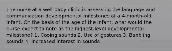 The nurse at a well-baby clinic is assessing the language and communication developmental milestones of a 4-month-old infant. On the basis of the age of the infant, what would the nurse expect to note as the highest-level developmental milestone? 1. Cooing sounds 2. Use of gestures 3. Babbling sounds 4. Increased interest in sounds