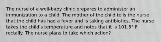 The nurse of a well-baby clinic prepares to administer an immunization to a child. The mother of the child tells the nurse that the child has had a fever and is taking antibiotics. The nurse takes the child's temperature and notes that it is 101.5° F rectally. The nurse plans to take which action?