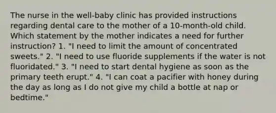 The nurse in the well-baby clinic has provided instructions regarding dental care to the mother of a 10-month-old child. Which statement by the mother indicates a need for further instruction? 1. "I need to limit the amount of concentrated sweets." 2. "I need to use fluoride supplements if the water is not fluoridated." 3. "I need to start dental hygiene as soon as the primary teeth erupt." 4. "I can coat a pacifier with honey during the day as long as I do not give my child a bottle at nap or bedtime."