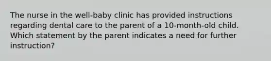 The nurse in the well-baby clinic has provided instructions regarding dental care to the parent of a 10-month-old child. Which statement by the parent indicates a need for further instruction?