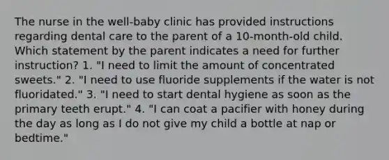 The nurse in the well-baby clinic has provided instructions regarding dental care to the parent of a 10-month-old child. Which statement by the parent indicates a need for further instruction? 1. "I need to limit the amount of concentrated sweets." 2. "I need to use fluoride supplements if the water is not fluoridated." 3. "I need to start dental hygiene as soon as the primary teeth erupt." 4. "I can coat a pacifier with honey during the day as long as I do not give my child a bottle at nap or bedtime."