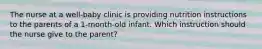 The nurse at a well-baby clinic is providing nutrition instructions to the parents of a 1-month-old infant. Which instruction should the nurse give to the parent?