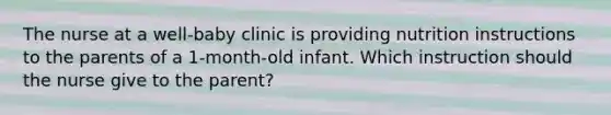 The nurse at a well-baby clinic is providing nutrition instructions to the parents of a 1-month-old infant. Which instruction should the nurse give to the parent?