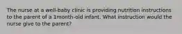 The nurse at a well-baby clinic is providing nutrition instructions to the parent of a 1month-old infant. What instruction would the nurse give to the parent?