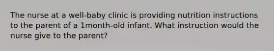 The nurse at a well-baby clinic is providing nutrition instructions to the parent of a 1month-old infant. What instruction would the nurse give to the parent?