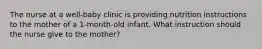 The nurse at a well-baby clinic is providing nutrition instructions to the mother of a 1-month-old infant. What instruction should the nurse give to the mother?