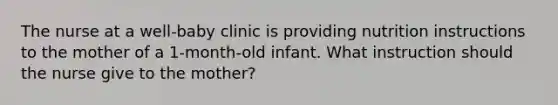 The nurse at a well-baby clinic is providing nutrition instructions to the mother of a 1-month-old infant. What instruction should the nurse give to the mother?