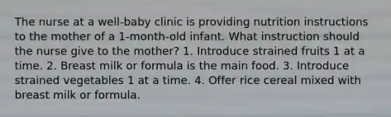 The nurse at a well-baby clinic is providing nutrition instructions to the mother of a 1-month-old infant. What instruction should the nurse give to the mother? 1. Introduce strained fruits 1 at a time. 2. Breast milk or formula is the main food. 3. Introduce strained vegetables 1 at a time. 4. Offer rice cereal mixed with breast milk or formula.