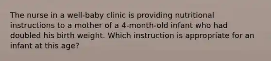 The nurse in a well-baby clinic is providing nutritional instructions to a mother of a 4-month-old infant who had doubled his birth weight. Which instruction is appropriate for an infant at this age?