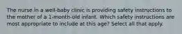 The nurse in a well-baby clinic is providing safety instructions to the mother of a 1-month-old infant. Which safety instructions are most appropriate to include at this age? Select all that apply.