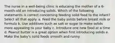 The nurse in a well-being clinic is educaing the mother of a 6-month-old on introducing solids. Which of the following statements is correct concerning feeding solid food to the infant? Select all that apply. a. Feed the baby solids before breast milk or formula b. Use additives such as salt or sugar to make solids more appealing to your baby c. Introduce one new food at a time d. Peanut butter is a great option when first introducing solids e. Make the baby's solid foods smooth and runny