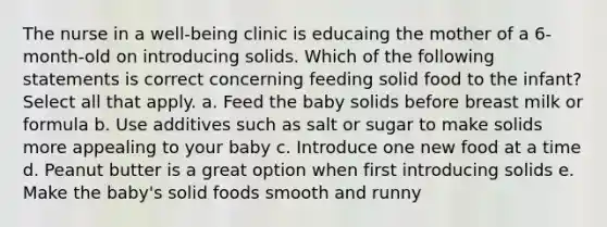 The nurse in a well-being clinic is educaing the mother of a 6-month-old on introducing solids. Which of the following statements is correct concerning feeding solid food to the infant? Select all that apply. a. Feed the baby solids before breast milk or formula b. Use additives such as salt or sugar to make solids more appealing to your baby c. Introduce one new food at a time d. Peanut butter is a great option when first introducing solids e. Make the baby's solid foods smooth and runny