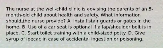 The nurse at the well-child clinic is advising the parents of an 8-month-old child about health and safety. What information should the nurse provide? A. Install stair guards or gates in the home. B. Use of a car seat is optional if a lap/shoulder belt is in place. C. Start toilet training with a child-sized potty. D. Give syrup of ipecac in case of accidental ingestion or poisoning.