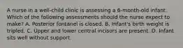 A nurse in a well-child clinic is assessing a 6-month-old infant. Which of the following assessments should the nurse expect to make? A. Posterior fontanel is closed. B. Infant's birth weight is tripled. C. Upper and lower central incisors are present. D. Infant sits well without support.