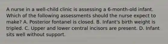 A nurse in a well-child clinic is assessing a 6-month-old infant. Which of the following assessments should the nurse expect to make? A. Posterior fontanel is closed. B. Infant's birth weight is tripled. C. Upper and lower central incisors are present. D. Infant sits well without support.