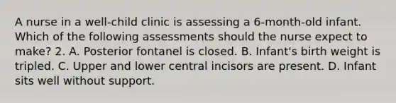 A nurse in a well-child clinic is assessing a 6-month-old infant. Which of the following assessments should the nurse expect to make? 2. A. Posterior fontanel is closed. B. Infant's birth weight is tripled. C. Upper and lower central incisors are present. D. Infant sits well without support.