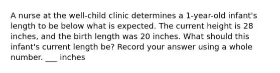 A nurse at the well-child clinic determines a 1-year-old infant's length to be below what is expected. The current height is 28 inches, and the birth length was 20 inches. What should this infant's current length be? Record your answer using a whole number. ___ inches