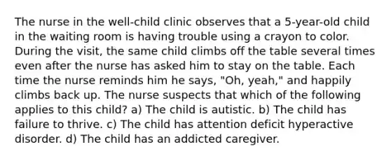 The nurse in the well-child clinic observes that a 5-year-old child in the waiting room is having trouble using a crayon to color. During the visit, the same child climbs off the table several times even after the nurse has asked him to stay on the table. Each time the nurse reminds him he says, "Oh, yeah," and happily climbs back up. The nurse suspects that which of the following applies to this child? a) The child is autistic. b) The child has failure to thrive. c) The child has attention deficit hyperactive disorder. d) The child has an addicted caregiver.